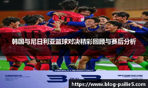 韩国与尼日利亚篮球对决精彩回顾与赛后分析