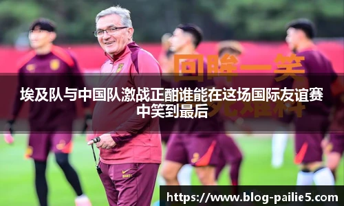埃及队与中国队激战正酣谁能在这场国际友谊赛中笑到最后